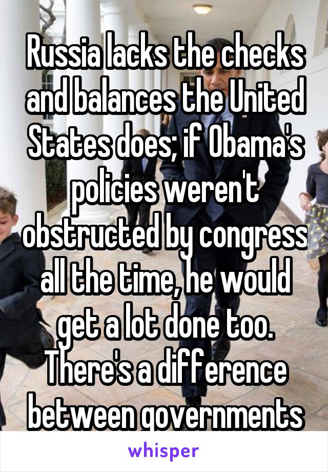 Russia lacks the checks and balances the United States does; if Obama's policies weren't obstructed by congress all the time, he would get a lot done too. There's a difference between governments