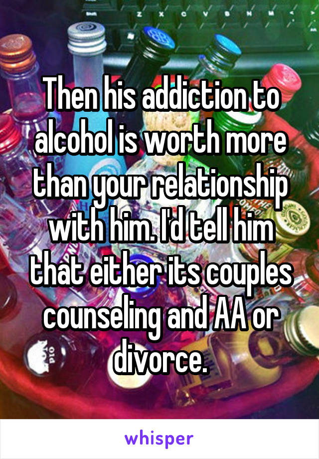 Then his addiction to alcohol is worth more than your relationship with him. I'd tell him that either its couples counseling and AA or divorce.