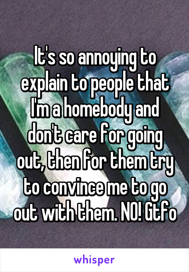 It's so annoying to explain to people that I'm a homebody and don't care for going out, then for them try to convince me to go out with them. NO! Gtfo