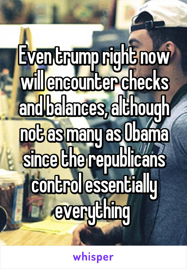 Even trump right now will encounter checks and balances, although not as many as Obama since the republicans control essentially everything 