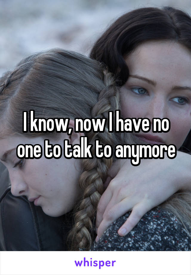 I know, now I have no one to talk to anymore