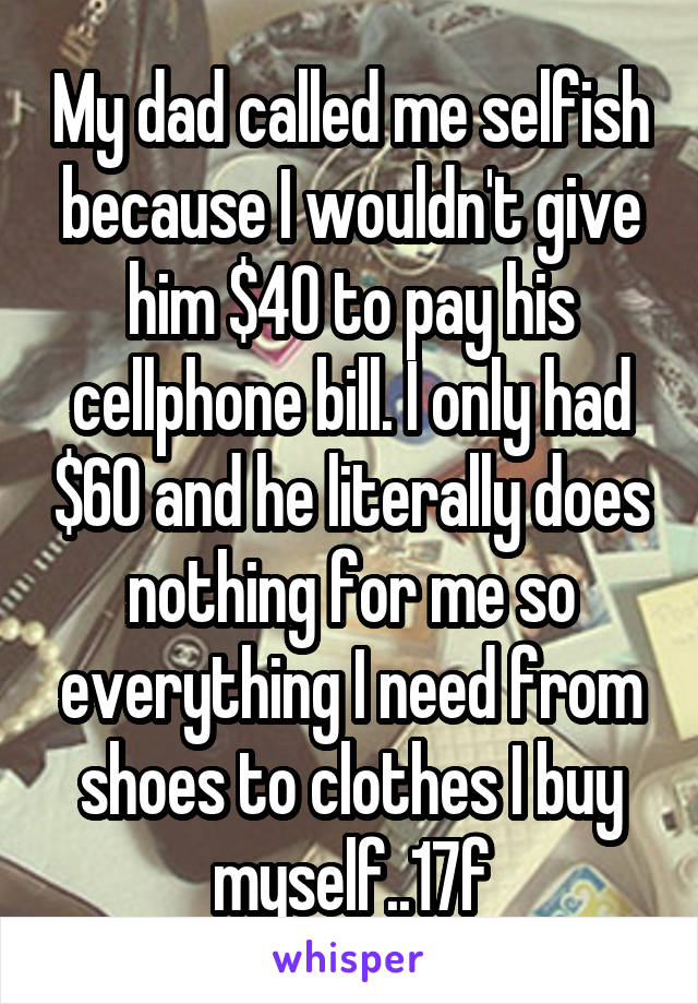 My dad called me selfish because I wouldn't give him $40 to pay his cellphone bill. I only had $60 and he literally does nothing for me so everything I need from shoes to clothes I buy myself..17f