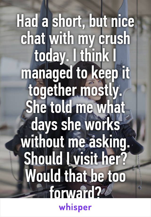 Had a short, but nice chat with my crush today. I think I managed to keep it together mostly.
She told me what days she works without me asking. Should I visit her? Would that be too forward?