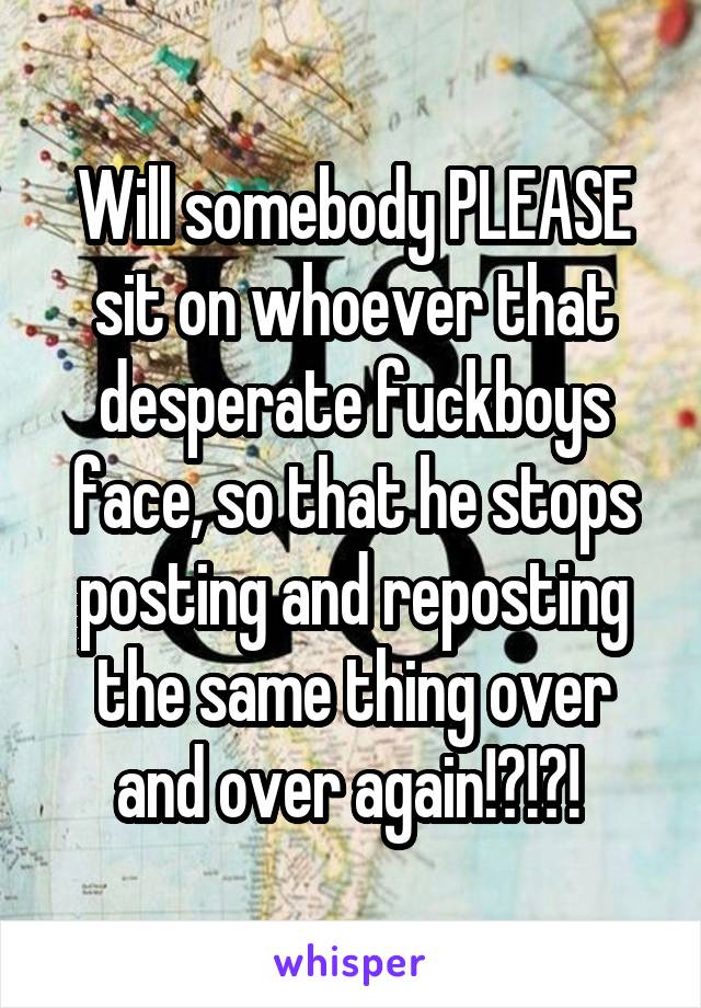 Will somebody PLEASE sit on whoever that desperate fuckboys face, so that he stops posting and reposting the same thing over and over again!?!?! 