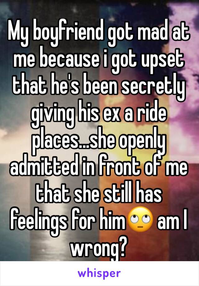 My boyfriend got mad at me because i got upset that he's been secretly giving his ex a ride places...she openly admitted in front of me that she still has feelings for him🙄 am I wrong?