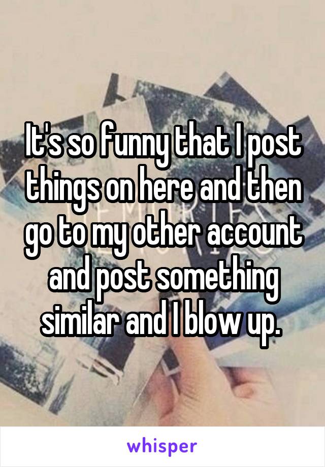 It's so funny that I post things on here and then go to my other account and post something similar and I blow up. 