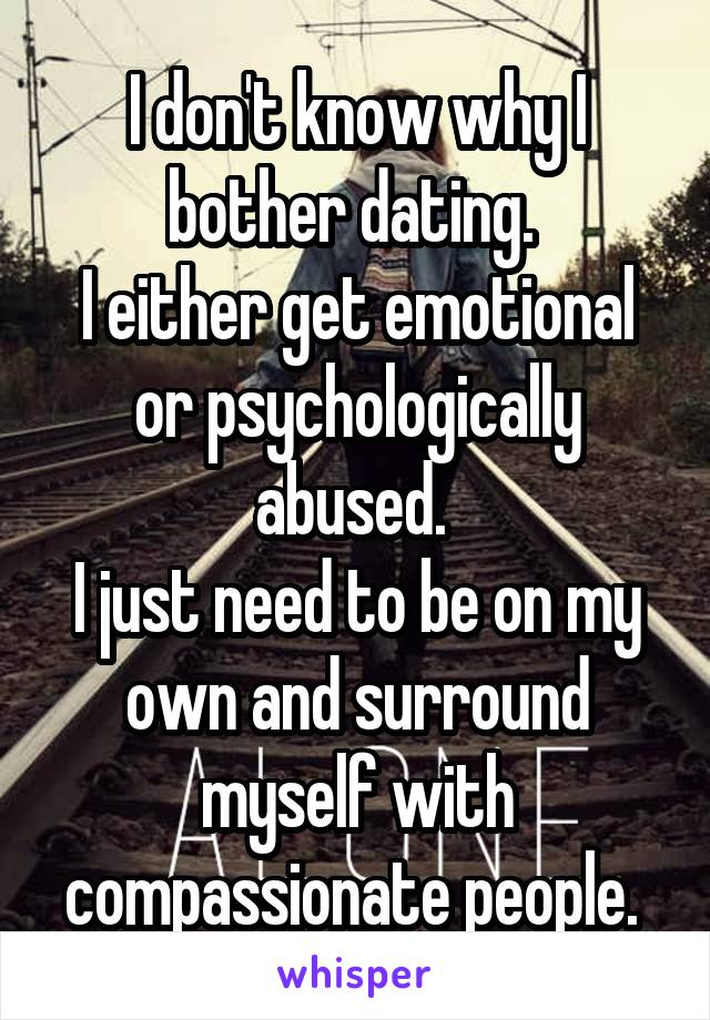 I don't know why I bother dating. 
I either get emotional or psychologically abused. 
I just need to be on my own and surround myself with compassionate people. 