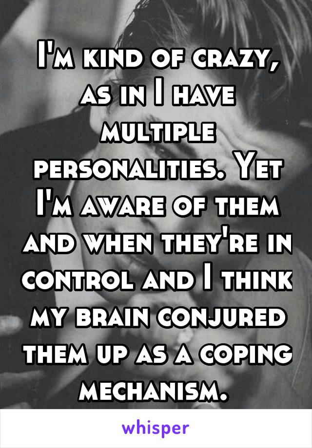 I'm kind of crazy, as in I have multiple personalities. Yet I'm aware of them and when they're in control and I think my brain conjured them up as a coping mechanism. 