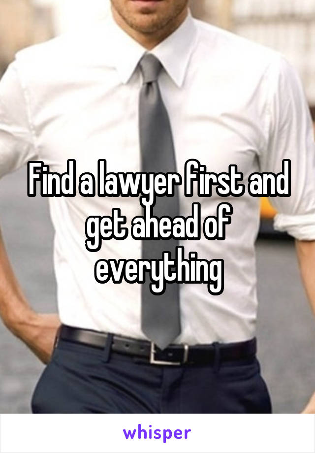 Find a lawyer first and get ahead of everything