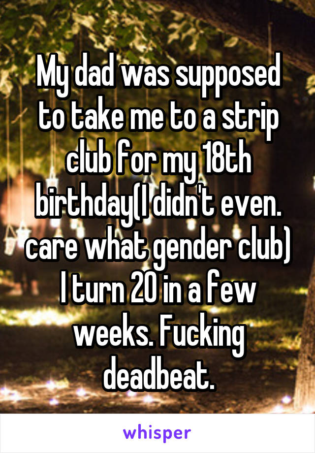 My dad was supposed to take me to a strip club for my 18th birthday(I didn't even. care what gender club) I turn 20 in a few weeks. Fucking deadbeat.