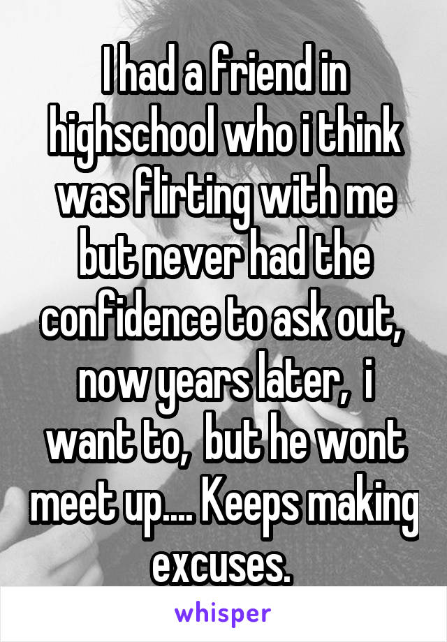 I had a friend in highschool who i think was flirting with me but never had the confidence to ask out,  now years later,  i want to,  but he wont meet up.... Keeps making excuses. 