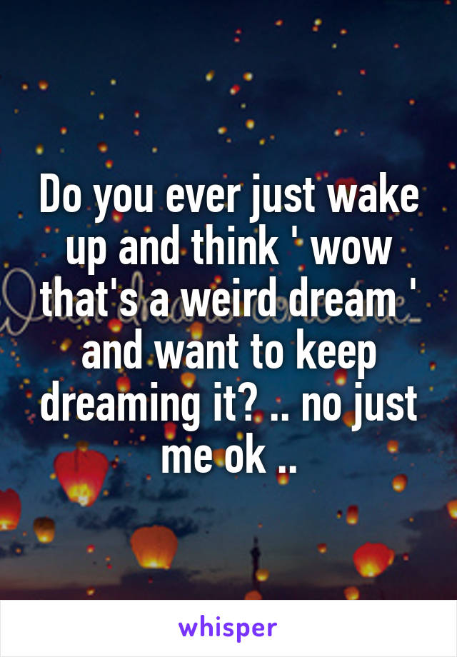 Do you ever just wake up and think ' wow that's a weird dream ' and want to keep dreaming it? .. no just me ok ..