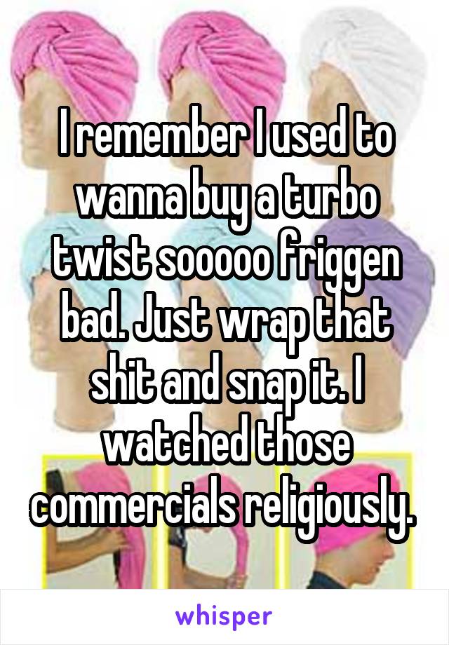 I remember I used to wanna buy a turbo twist sooooo friggen bad. Just wrap that shit and snap it. I watched those commercials religiously. 