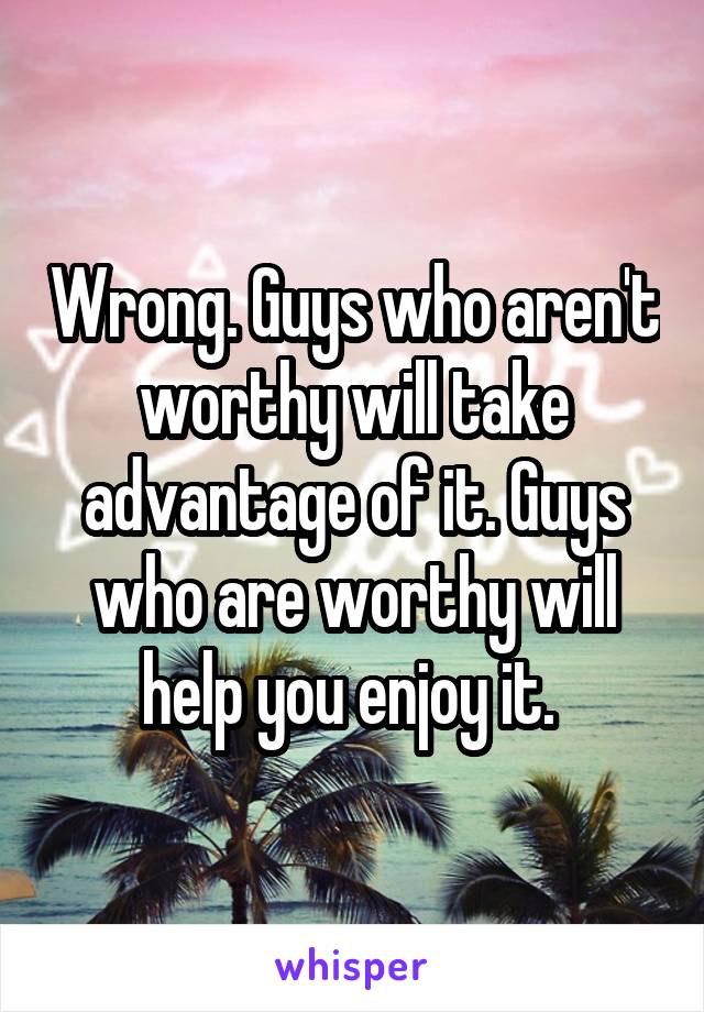 Wrong. Guys who aren't worthy will take advantage of it. Guys who are worthy will help you enjoy it. 