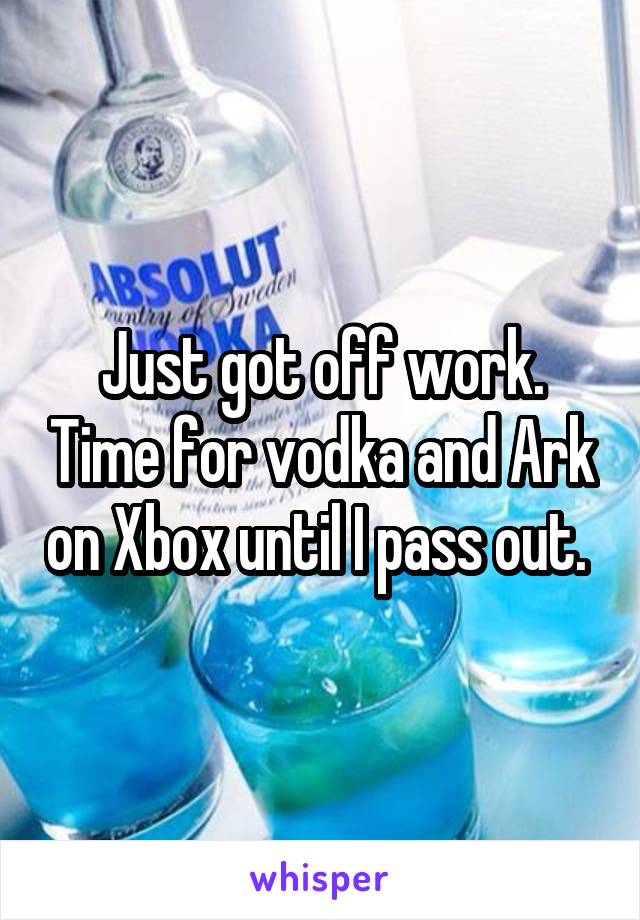 Just got off work. Time for vodka and Ark on Xbox until I pass out. 