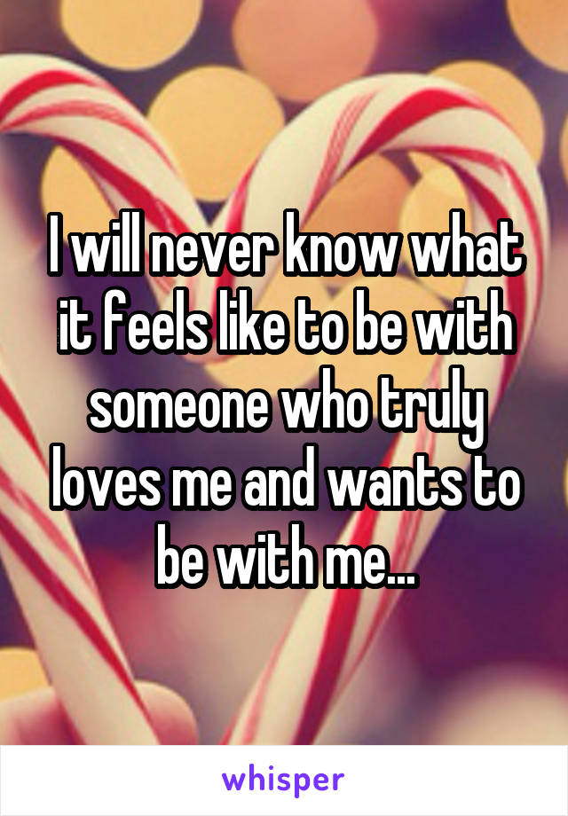 I will never know what it feels like to be with someone who truly loves me and wants to be with me...