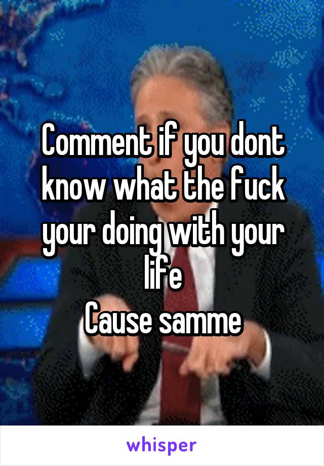 Comment if you dont know what the fuck your doing with your life
Cause samme