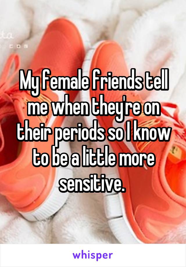 My female friends tell me when they're on their periods so I know to be a little more sensitive. 