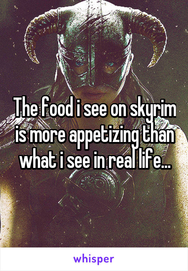 The food i see on skyrim is more appetizing than what i see in real life...