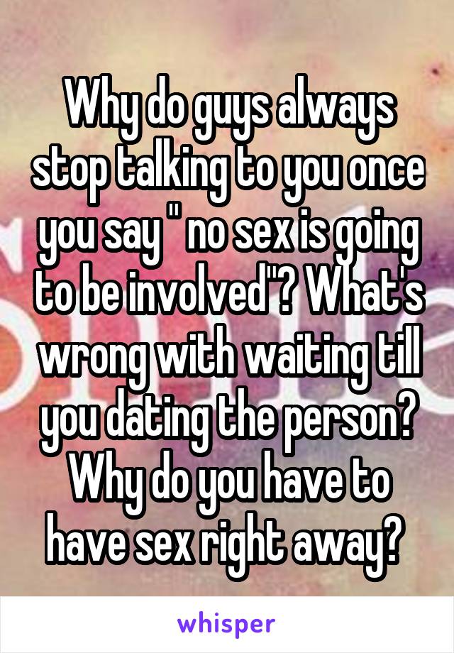 Why do guys always stop talking to you once you say " no sex is going to be involved"? What's wrong with waiting till you dating the person? Why do you have to have sex right away? 