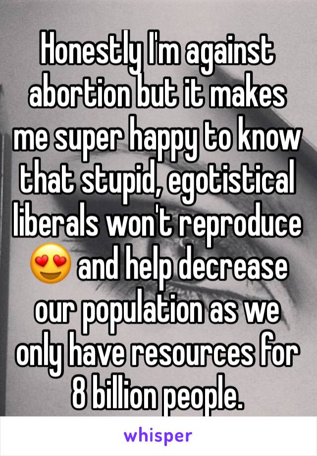 Honestly I'm against abortion but it makes me super happy to know that stupid, egotistical liberals won't reproduce 😍 and help decrease our population as we only have resources for 8 billion people.