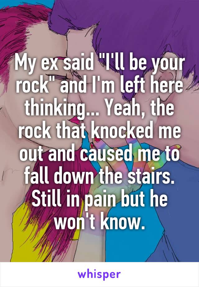 My ex said "I'll be your rock" and I'm left here thinking... Yeah, the rock that knocked me out and caused me to fall down the stairs. Still in pain but he won't know.