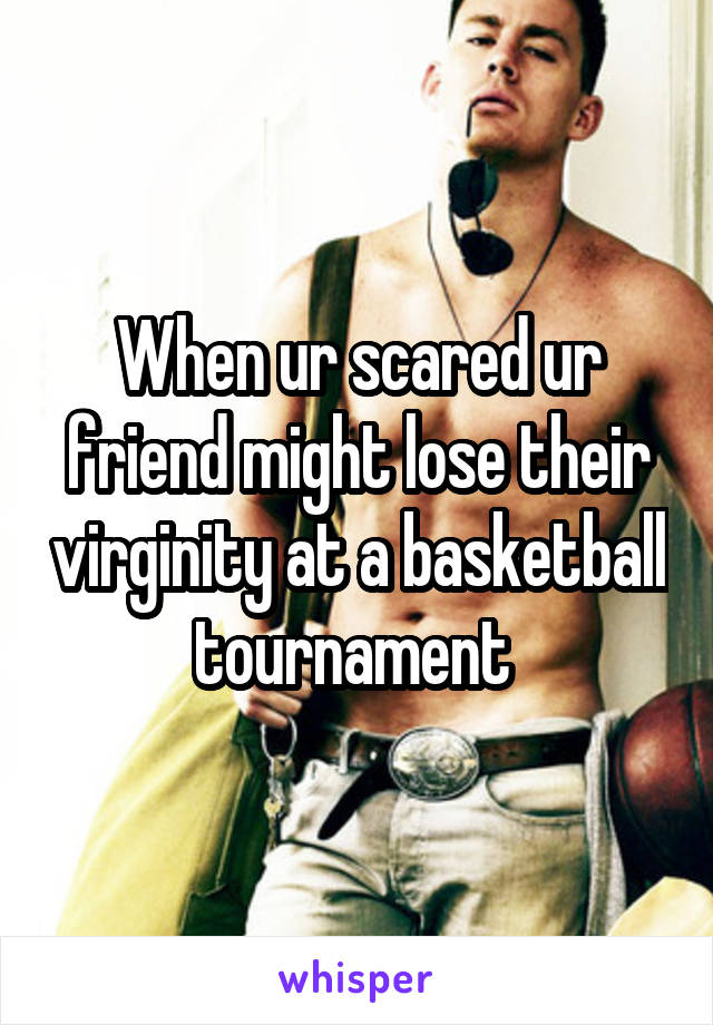 When ur scared ur friend might lose their virginity at a basketball tournament 