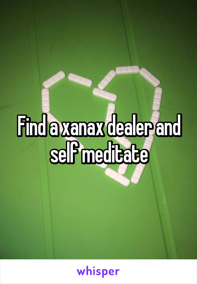 Find a xanax dealer and self meditate