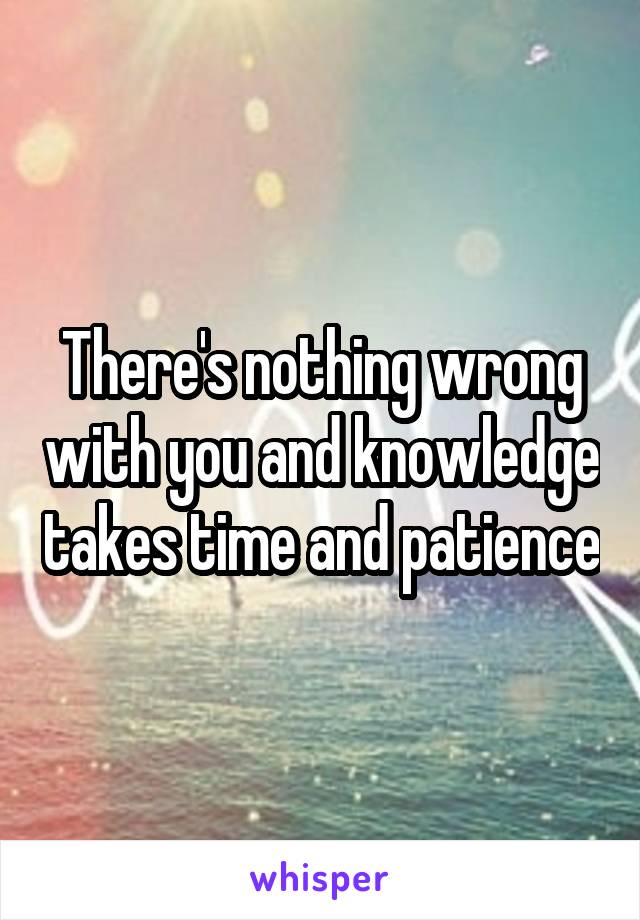 There's nothing wrong with you and knowledge takes time and patience