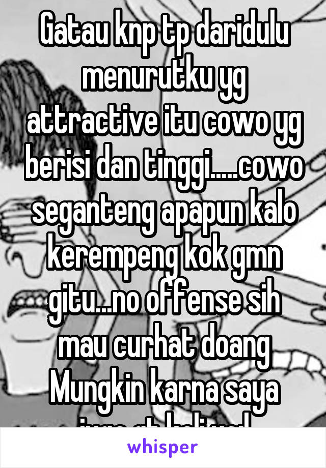 Gatau knp tp daridulu menurutku yg attractive itu cowo yg berisi dan tinggi.....cowo seganteng apapun kalo kerempeng kok gmn gitu...no offense sih mau curhat doang
Mungkin karna saya juga gt kali ya:|