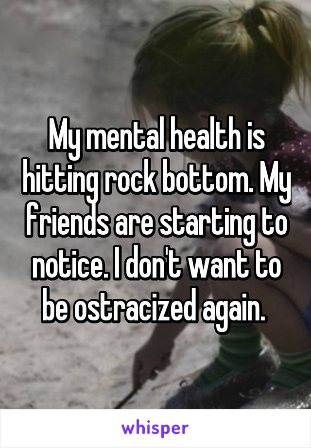 My mental health is hitting rock bottom. My friends are starting to notice. I don't want to be ostracized again. 