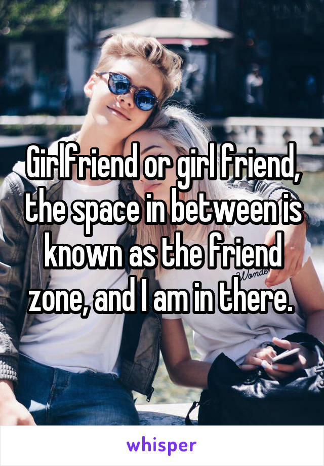 Girlfriend or girl friend, the space in between is known as the friend zone, and I am in there. 