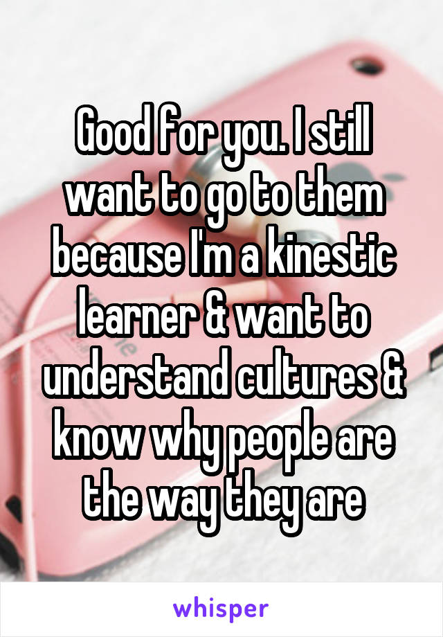 Good for you. I still want to go to them because I'm a kinestic learner & want to understand cultures & know why people are the way they are