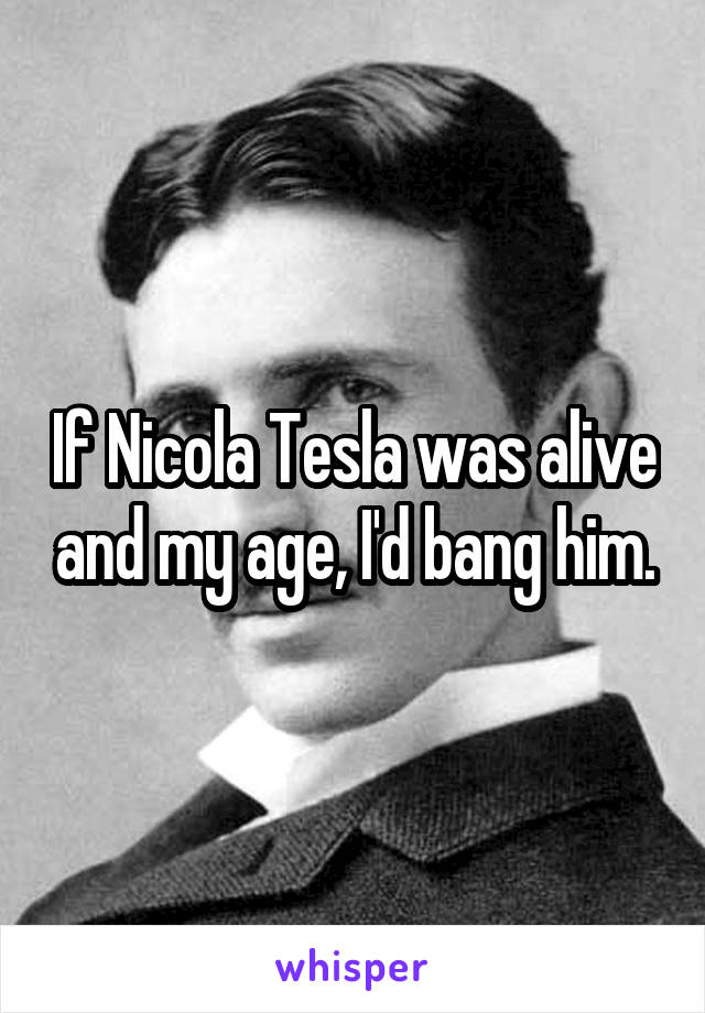 If Nicola Tesla was alive and my age, I'd bang him.