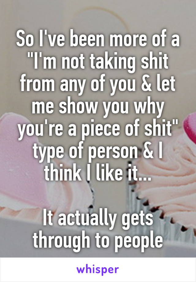 So I've been more of a "I'm not taking shit from any of you & let me show you why you're a piece of shit" type of person & I think I like it...

It actually gets through to people