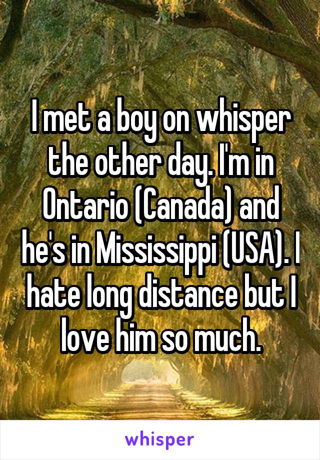 I met a boy on whisper the other day. I'm in Ontario (Canada) and he's in Mississippi (USA). I hate long distance but I love him so much.