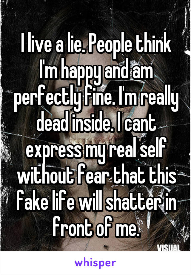 I live a lie. People think I'm happy and am perfectly fine. I'm really dead inside. I cant express my real self without fear that this fake life will shatter in front of me.