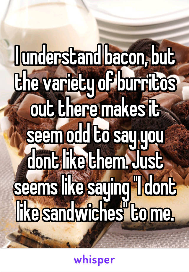 I understand bacon, but the variety of burritos out there makes it seem odd to say you dont like them. Just seems like saying "I dont like sandwiches" to me.