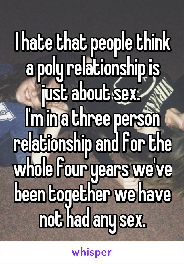 I hate that people think a poly relationship is just about sex. 
I'm in a three person relationship and for the whole four years we've been together we have not had any sex.