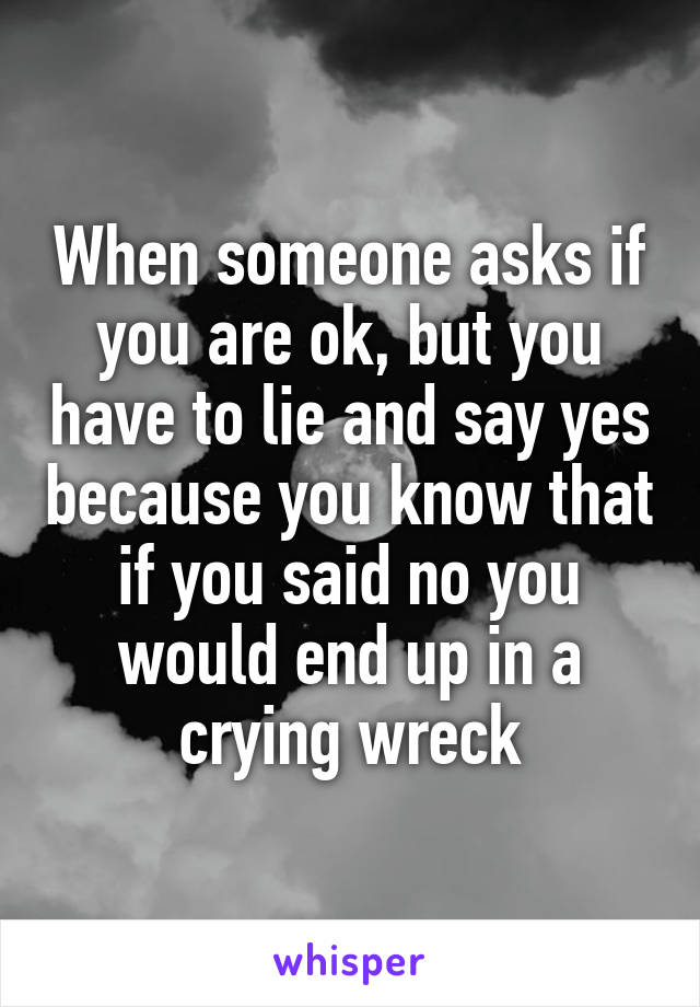 When someone asks if you are ok, but you have to lie and say yes because you know that if you said no you would end up in a crying wreck