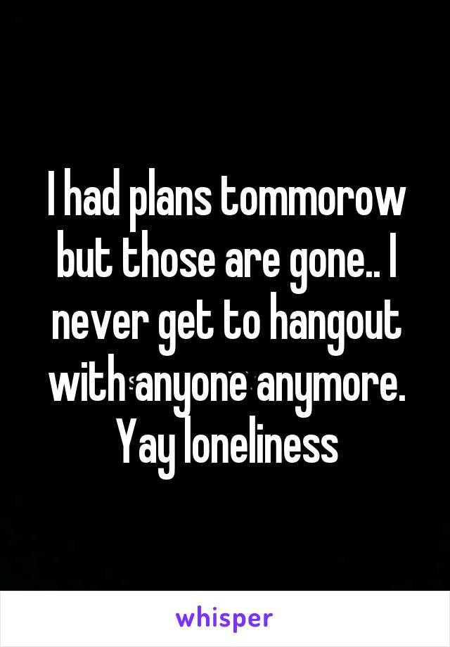 I had plans tommorow but those are gone.. I never get to hangout with anyone anymore. Yay loneliness