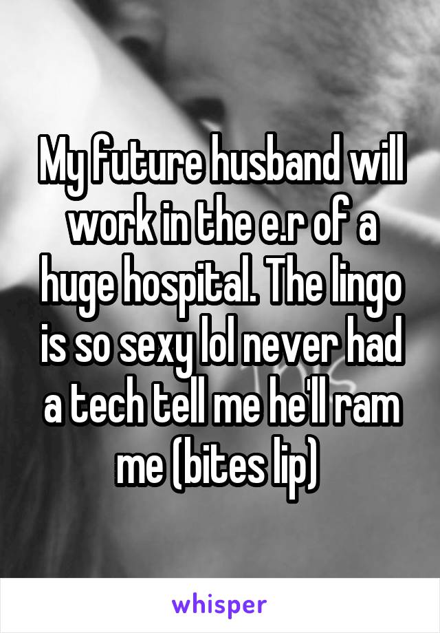 My future husband will work in the e.r of a huge hospital. The lingo is so sexy lol never had a tech tell me he'll ram me (bites lip) 