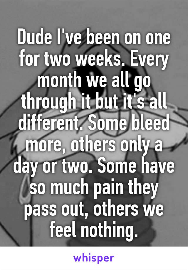Dude I've been on one for two weeks. Every month we all go through it but it's all different. Some bleed more, others only a day or two. Some have so much pain they pass out, others we feel nothing.