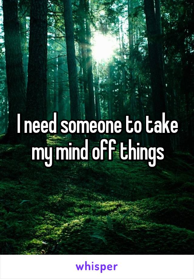 I need someone to take my mind off things