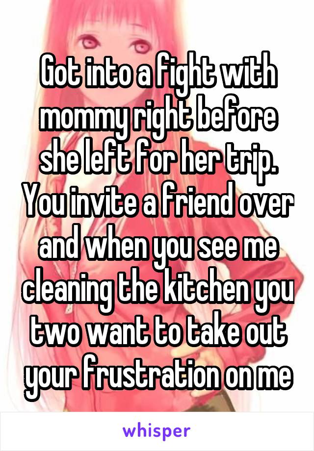 Got into a fight with mommy right before she left for her trip. You invite a friend over and when you see me cleaning the kitchen you two want to take out your frustration on me