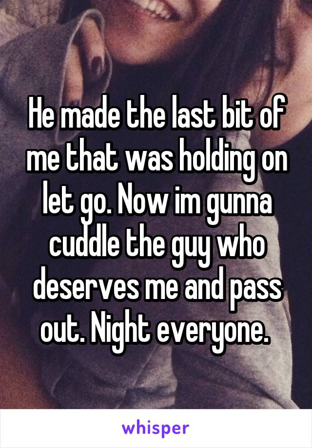 He made the last bit of me that was holding on let go. Now im gunna cuddle the guy who deserves me and pass out. Night everyone. 