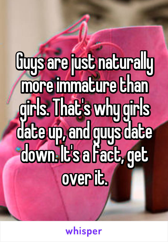 Guys are just naturally more immature than girls. That's why girls date up, and guys date down. It's a fact, get over it.