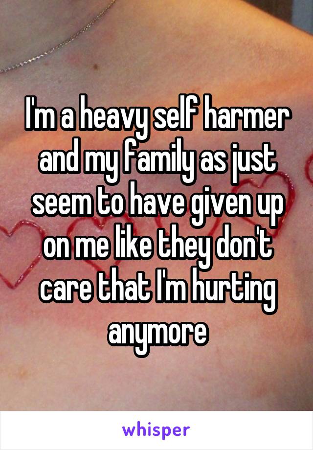 I'm a heavy self harmer and my family as just seem to have given up on me like they don't care that I'm hurting anymore