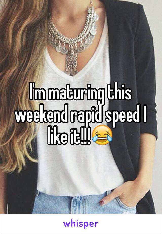 I'm maturing this weekend rapid speed I like it!!!😂