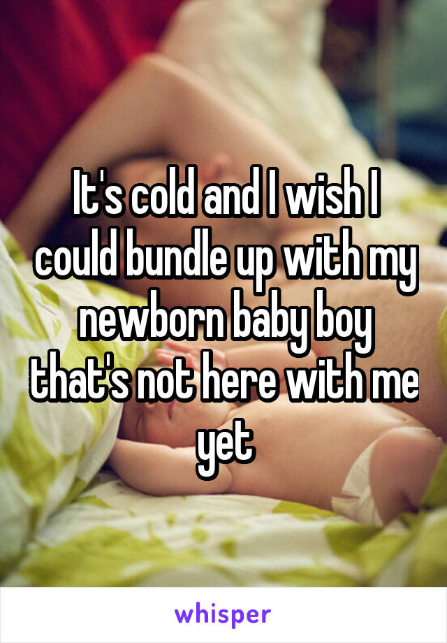 It's cold and I wish I could bundle up with my newborn baby boy that's not here with me yet